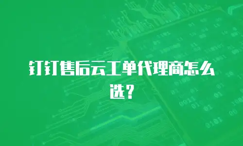 钉钉售后云工单代理商怎么选？