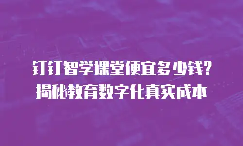 钉钉智学课堂便宜多少钱？揭秘教育数字化真实成本
