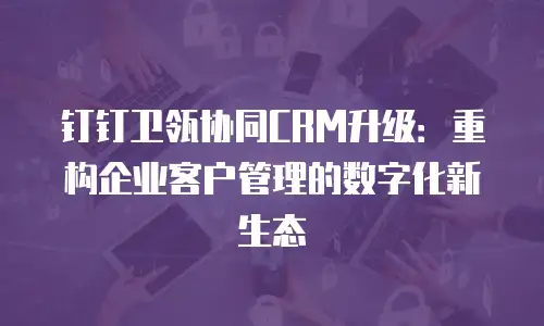 钉钉卫瓴协同CRM升级：重构企业客户管理的数字化新生态