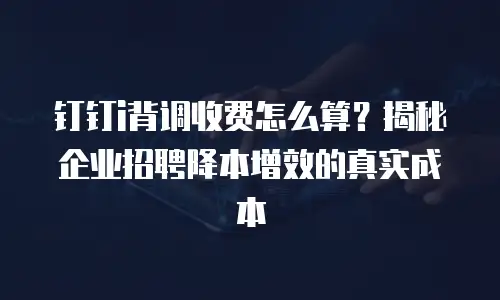 钉钉i背调收费怎么算？揭秘企业招聘降本增效的真实成本