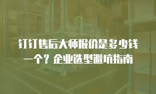 钉钉售后大师报价是多少钱一个？企业选型避坑指南