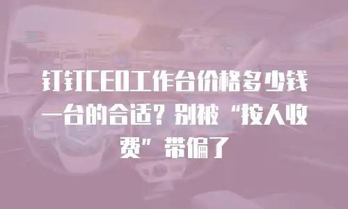 钉钉CEO工作台价格多少钱一台的合适？别被&ldquo;按人收费&rdquo;带偏了