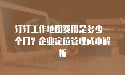 钉钉工作地图费用是多少一个月？企业定位管理成本解析