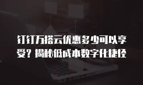钉钉万搭云优惠多少可以享受？揭秘低成本数字化捷径