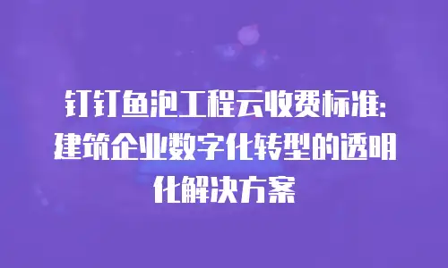 钉钉鱼泡工程云收费标准：建筑企业数字化转型的透明化解决方案