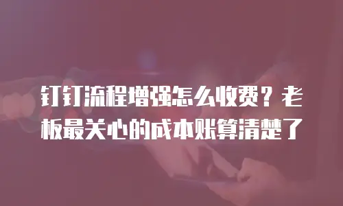 钉钉流程增强怎么收费？老板最关心的成本账算清楚了