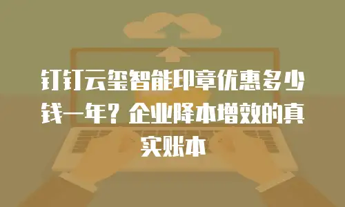钉钉云玺智能印章优惠多少钱一年？企业降本增效的真实账本