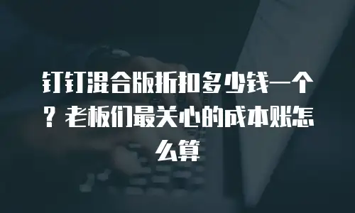 钉钉混合版折扣多少钱一个？老板们最关心的成本账怎么算