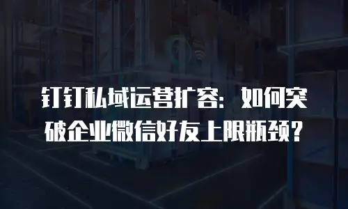 钉钉私域运营扩容：如何突破企业微信好友上限瓶颈？