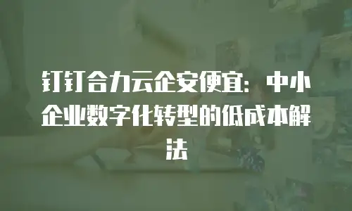 钉钉合力云企安便宜：中小企业数字化转型的低成本解法