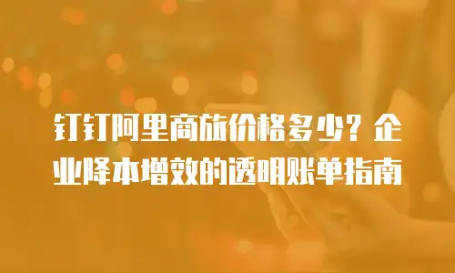 钉钉阿里商旅价格多少？企业降本增效的透明账单指南