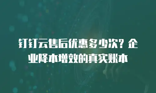 钉钉云售后优惠多少次？企业降本增效的真实账本