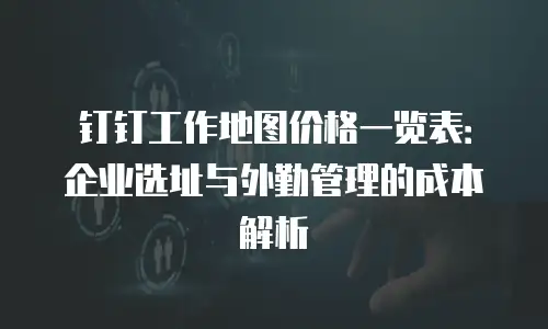 钉钉工作地图价格一览表：企业选址与外勤管理的成本解析