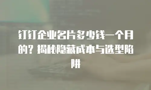 钉钉企业名片多少钱一个月的？揭秘隐藏成本与选型陷阱