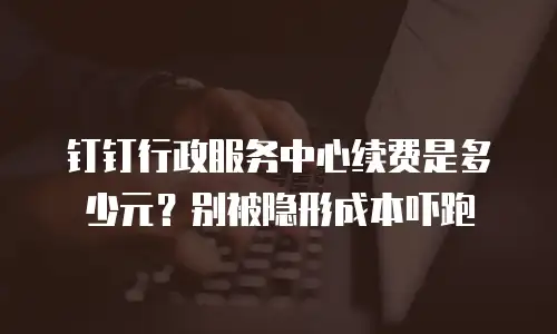 钉钉行政服务中心续费是多少元？别被隐形成本吓跑