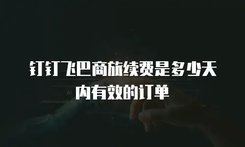 钉钉飞巴商旅续费是多少天内有效的订单