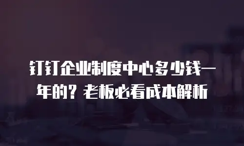 钉钉企业制度中心多少钱一年的？老板必看成本解析