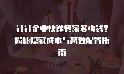 钉钉企业快递管家多少钱？揭秘隐藏成本与高效配置指南
