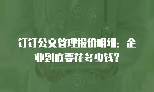 钉钉公文管理报价明细：企业到底要花多少钱？