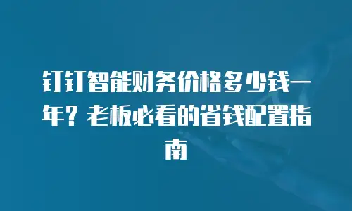 钉钉智能财务价格多少钱一年？老板必看的省钱配置指南