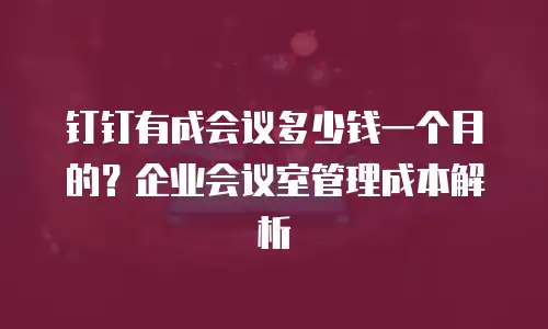 钉钉有成会议多少钱一个月的？企业会议室管理成本解析
