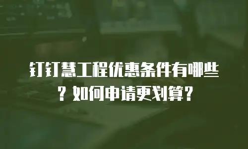 钉钉慧工程优惠条件有哪些？如何申请更划算？