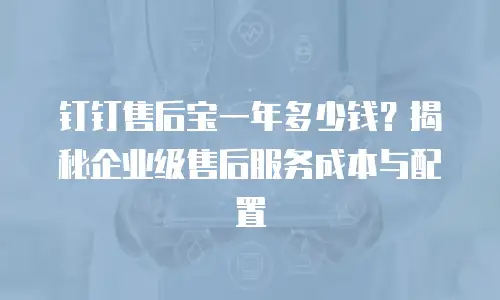 钉钉售后宝一年多少钱？揭秘企业级售后服务成本与配置
