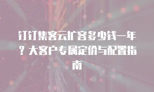 钉钉集客云扩容多少钱一年？大客户专属定价与配置指南