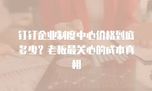 钉钉企业制度中心价格到底多少？老板最关心的成本真相