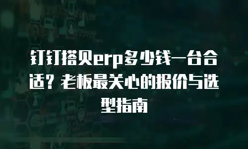 钉钉搭贝erp多少钱一台合适？老板最关心的报价与选型指南