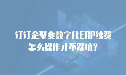 钉钉企聚变数字化ERP续费怎么操作才不踩坑？