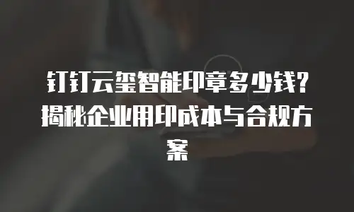 钉钉云玺智能印章多少钱？揭秘企业用印成本与合规方案