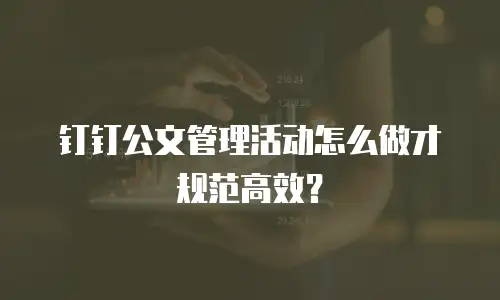 钉钉公文管理活动怎么做才规范高效？