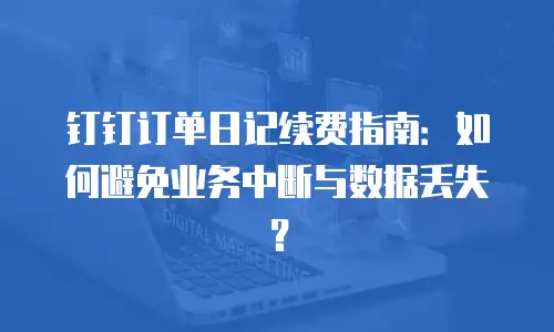钉钉订单日记续费指南：如何避免业务中断与数据丢失？