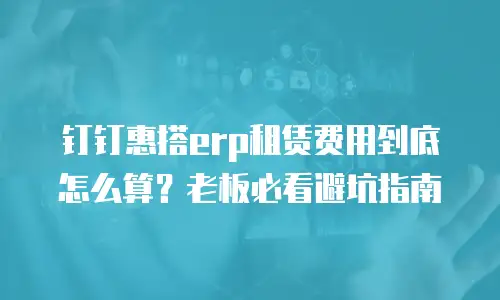 钉钉惠搭erp租赁费用到底怎么算？老板必看避坑指南