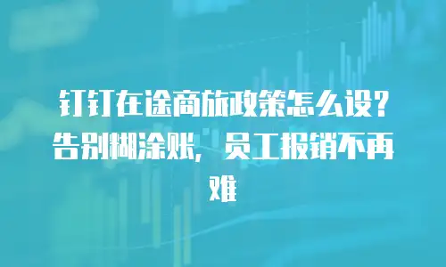 钉钉在途商旅政策怎么设？告别糊涂账，员工报销不再难