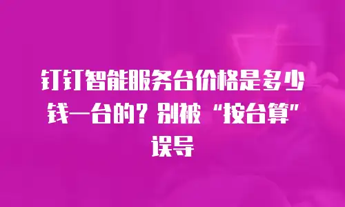 钉钉智能服务台价格是多少钱一台的？别被&ldquo;按台算&rdquo;误导