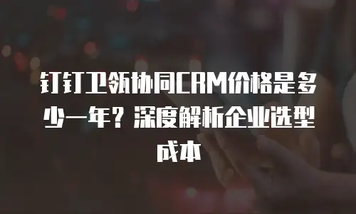 钉钉卫瓴协同CRM价格是多少一年？深度解析企业选型成本