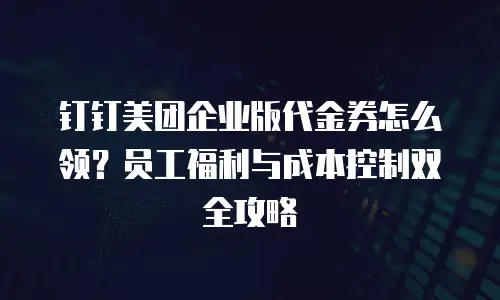 钉钉美团企业版代金券怎么领？员工福利与成本控制双全攻略
