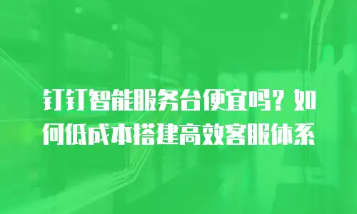 钉钉智能服务台便宜吗？如何低成本搭建高效客服体系