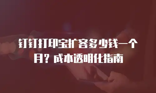 钉钉打印宝扩容多少钱一个月？成本透明化指南