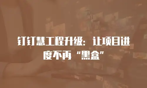 钉钉慧工程升级：让项目进度不再&ldquo;黑盒&rdquo;