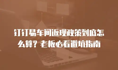 钉钉易车间返现政策到底怎么算？老板必看避坑指南