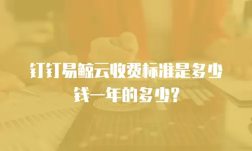 钉钉易鲸云收费标准是多少钱一年的多少？