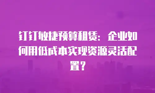钉钉敏捷预算租赁：企业如何用低成本实现资源灵活配置？