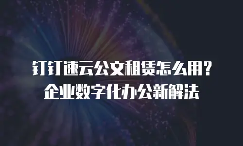 钉钉速云公文租赁怎么用？企业数字化办公新解法