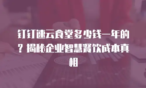 钉钉速云食堂多少钱一年的？揭秘企业智慧餐饮成本真相