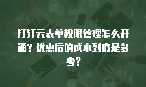 钉钉云表单权限管理怎么开通？优惠后的成本到底是多少？