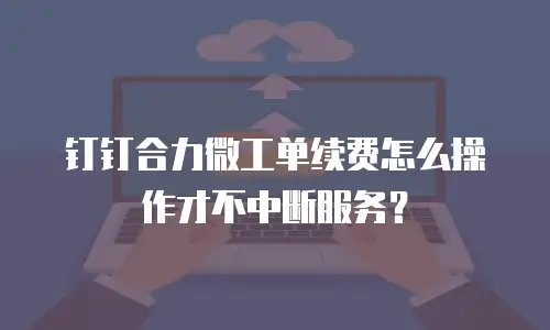 钉钉合力微工单续费怎么操作才不中断服务？