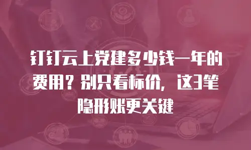 钉钉云上党建多少钱一年的费用？别只看标价，这3笔隐形账更关键